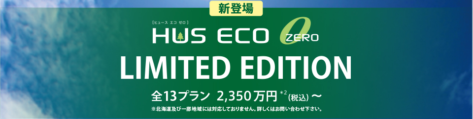 新登場 HUS ECO ZERO LIMITED EDITION 全13プラン 2,350万円＊２（税込）〜 ※北海道及び一部地域には対応しておりません。詳しくはお問い合わせ下さい。