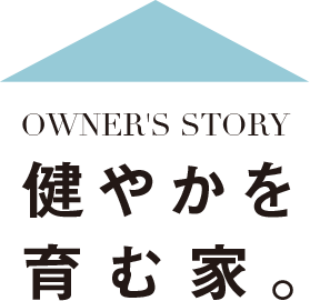 [Owner’s Story] 健やかを育む家。