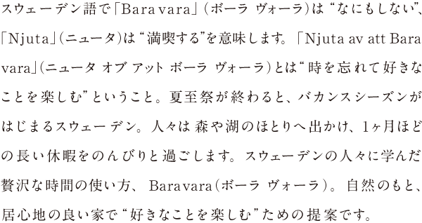 スウェーデン語で「Bara vara」（ボーラ ヴォーラ）は“なにもしない”「Njuta」（ニュータ）は“満喫する”を意味します。「Njuta av att Bara vara」（ニュータオブ アット ボーラ ヴォーラ）それは、“ゆったりと過ごす時間を心ゆくまで満喫し、本当にやりたかったことを楽しむ”ということ。夏至祭が終わると、バカンスシーズンがはじまるスウェーデン。人々は森や湖のほとりへ出かけ、1ヶ月ほどの長い休日をのんびりと過ごします。スウェーデンの人々に学んだ贅沢な人生の過ごし方、Bara vara（ボーラ ヴォーラ）。自然のもと、居心地の良い家で“好きなことを楽しむ”ための提案です。