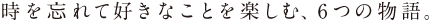 時を忘れて好きなことを楽しむ、6つの物語。