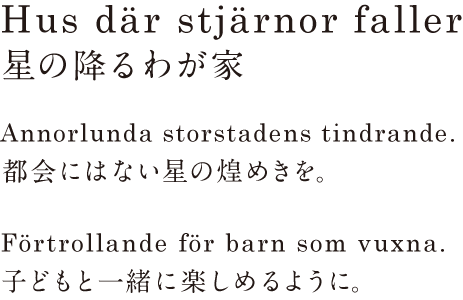 Hus där stjärnor faller 星の降るわが家 Annorlunda storstadens tindrande. 都会にはない星の煌めきを。 Förtrollande för barn som vuxna. 子どもと一緒に楽しめるように。