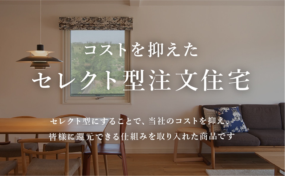 コストを抑えたセレクト型注文住宅 セレクト型にすることで、当社のコストを抑え、皆様に還元できる仕組みを取り入れた商品です