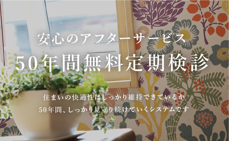 安心のアフターサービス50年間無料定期検診 住まいの快適性はしっかり維持できているか50年間、しっかり見守り続けていくシステムです