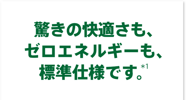 驚きの快適さも、ゼロ・エネルギーも、標準仕様です。＊１