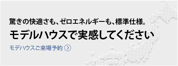 驚きの快適さも、ゼロエネルギーも、標準仕様。モデルハウスで実感してください | モデルハウスご来場予約