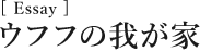 [Essay]ウフフの我が家