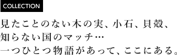 [COLLECTION] 見たことのない木の実、小石、貝殻、知らない国のマッチ…一つひとつ物語があって、ここにある。