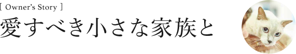 [Owner’s Story ]愛すべき小さな家族と