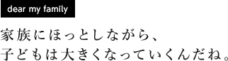 [dear my family] 家族にほっとしながら、子どもは大きくなっていくんだね。