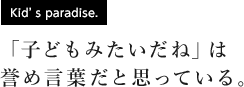 [Kid's paradise.] 「子どもみたいだね」は誉め言葉だと思っている。