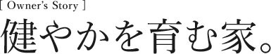 [Owner’s Story] 健やかを育む家。