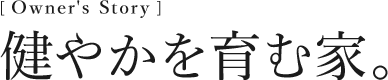 [Owner’s Story] 健やかを育む家。