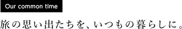 [Our common time] 旅の思い出たちを、いつもの暮らしに。