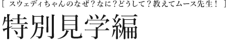 [スウェディちゃんのなぜ？なに？どうして？教えてムース先生！]  特別見学編