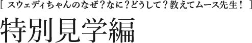 [スウェディちゃんのなぜ？なに？どうして？教えてムース先生！] 特別見学編