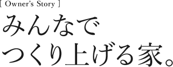 [Owner’s Story] みんなでつくり上げる家。