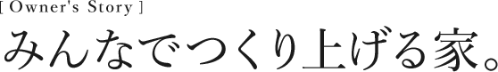 [Owner’s Story] みんなでつくり上げる家。