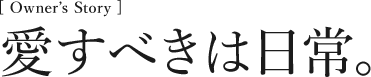 [Owner’s Story] 愛すべきは日常。