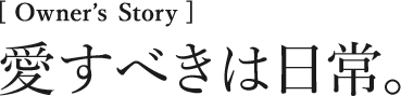 [Owner’s Story] 愛すべきは日常。