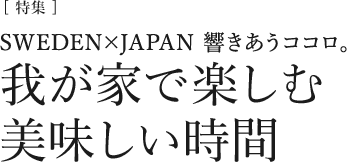 [特集]SWEDEN×JAPAN　響きあうココロ。我が家で楽しむ美味しい時間