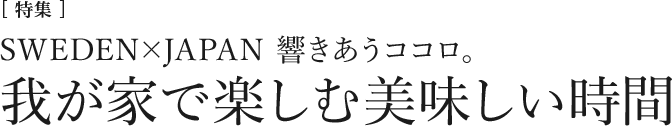 [特集]SWEDEN×JAPAN　響きあうココロ。我が家で楽しむ美味しい時間