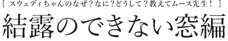 [スウェディちゃんのなぜ？なに？どうして？教えてムース先生！]  結露のできない窓編