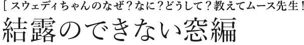 [スウェディちゃんのなぜ？なに？どうして？教えてムース先生！] 結露のできない窓編