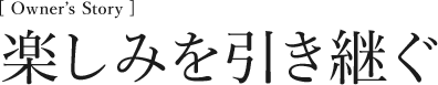 [Owner’s Story] 楽しみを引き継ぐ