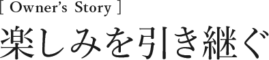 [Owner’s Story] 楽しみを引き継ぐ