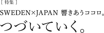 [特集]SWEDEN×JAPAN　響きあうココロ。「つづいていく」