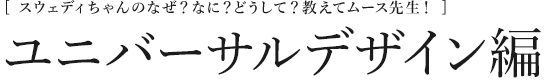 [スウェディちゃんのなぜ？なに？どうして？教えてムース先生！] ユニバーサルデザイン編