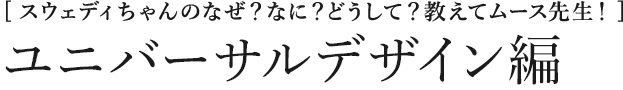[スウェディちゃんのなぜ？なに？どうして？教えてムース先生！] ユニバーサルデザイン編