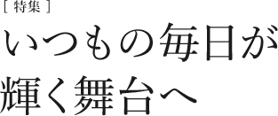 [特集]いつもの毎日が輝く舞台へ