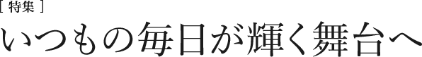 [特集] いつもの毎日が輝く舞台へ