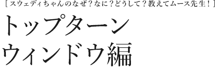 [スウェディちゃんのなぜ？なに？どうして？教えてムース先生！] トップターンウィンドウ編