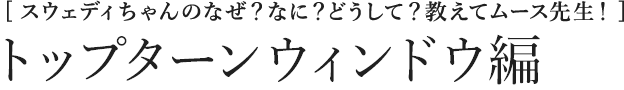 [スウェディちゃんのなぜ？なに？どうして？教えてムース先生！] トップターンウィンドウ編