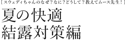 [スウェディちゃんのなぜ？なに？どうして？教えてムース先生！] 夏の快適　結露対策編