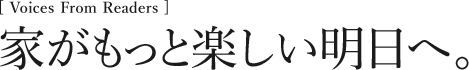 [Voices From Readers] 家がもっと楽しい明日へ！