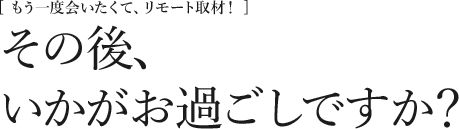 [もう一度会いたくて、リモート取材！] その後、いかがお過ごしですか？