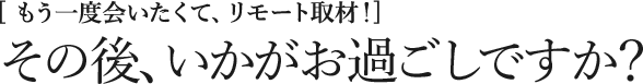 [もう一度会いたくて、リモート取材！] その後、いかがお過ごしですか？