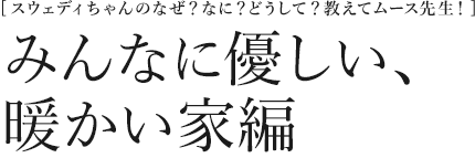 [スウェディちゃんのなぜ？なに？どうして？教えてムース先生！] みんなに優しい、暖かい家編