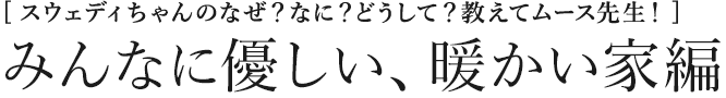 [スウェディちゃんのなぜ？なに？どうして？教えてムース先生！] みんなに優しい、暖かい家編