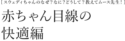 [スウェディちゃんのなぜ？なに？どうして？教えてムース先生！] 赤ちゃん目線の快適編