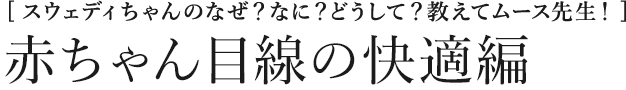 [スウェディちゃんのなぜ？なに？どうして？教えてムース先生！] 赤ちゃん目線の快適編