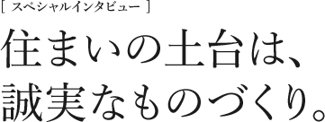 [スペシャルインタビュー] 住まいの土台は、誠実なものづくり。