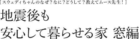 [スウェディちゃんのなぜ？なに？どうして？教えてムース先生！] 地震後も安心して暮らせる家　窓編