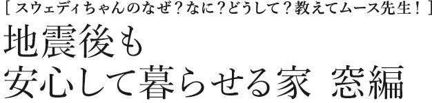 [スウェディちゃんのなぜ？なに？どうして？教えてムース先生！] 地震後も安心して暮らせる家　窓編