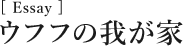 [Essay]ウフフの我が家