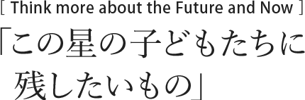 Thinking More Future between Now　この星の子どもたちに残したいもの