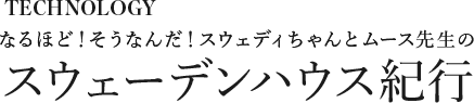 [スウェディちゃんのなぜ？なに？どうして？教えてムース先生！] みんなに優しい、暖かい家編